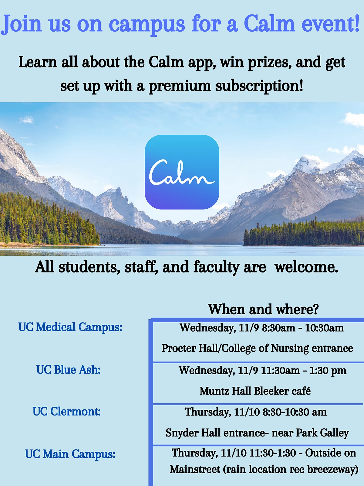 Join us on campus for a Calm event! Learn all about the Calm app, win prizes, and get set up with a premium subscription! All students, staff, and faculty are welcome. When and where? UC Medical Campus: Wednesday, 11/9, 8:30 - 10:30 am, Procter Hall/College of Nursing entrance. UC Blue Ash: Wednesday, 11/9, 11:30 am - 1:30 pm, Muntz Hall Bleeker cafe. UC Clermont: Thursday, 11/10, 8:30-10:30 am, Snyder Hall entrance - Near Park Galley. UC Main Campus: Thursday, 11/10, 11:30 am - 1:30 pm, Outside on Mainstreet (Rain location rec breezeway).